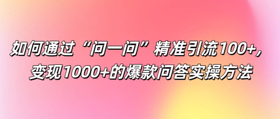 如何通过“问一问”精准引流100+， 变现1000+的爆款问答实操方法-心语项目网
