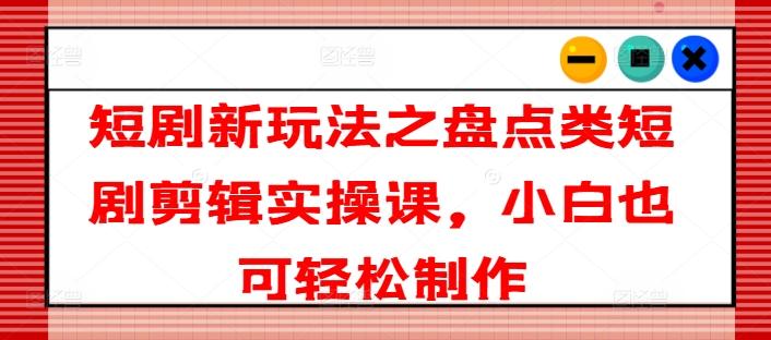 短剧新玩法之盘点类短剧剪辑实操课，小白也可轻松制作-心语项目网