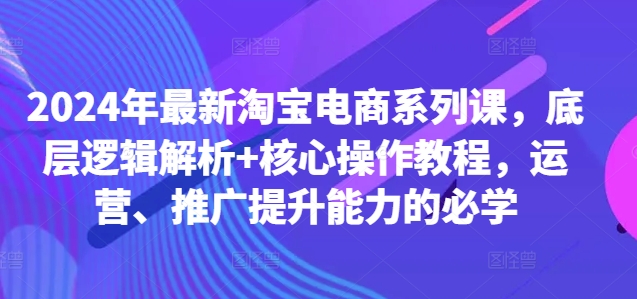 2024年最新淘宝电商系列课，底层逻辑解析+核心操作教程，运营、推广提升能力的必学-心语项目网