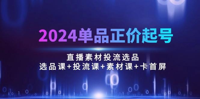2024单品正价起号，直播素材投流选品：选品课+投流课+素材课+卡首屏/100节-心语项目网