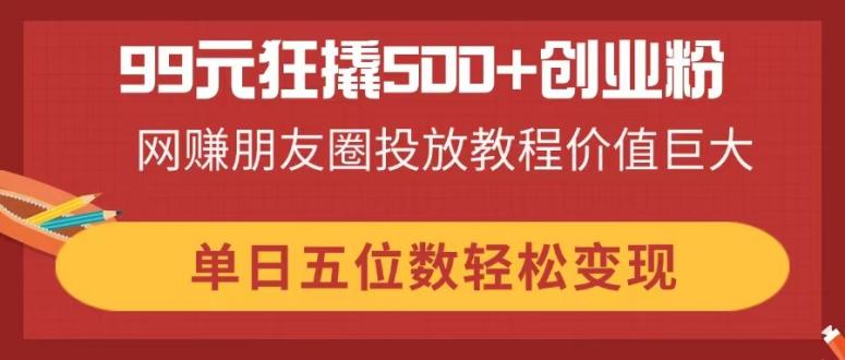 99元狂撬500+创业粉，网赚朋友圈投放教程价值巨大，单日五位数轻松变现-心语项目网