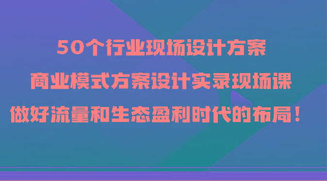 50个行业现场设计方案，商业模式方案设计实录现场课，做好流量和生态盈利时代的布局！-心语项目网