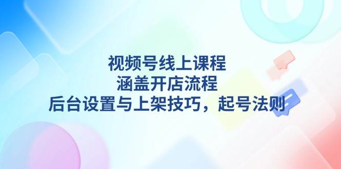 视频号线上课程详解,涵盖开店流程,后台设置与上架技巧,起号法则-心语项目网