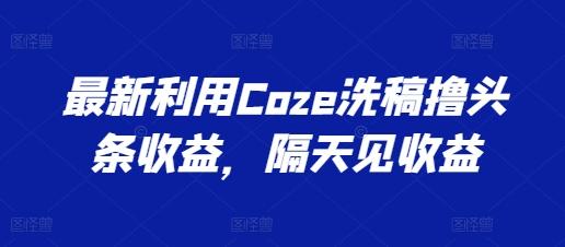 最新利用Coze洗稿撸头条收益，隔天见收益【揭秘】-心语项目网