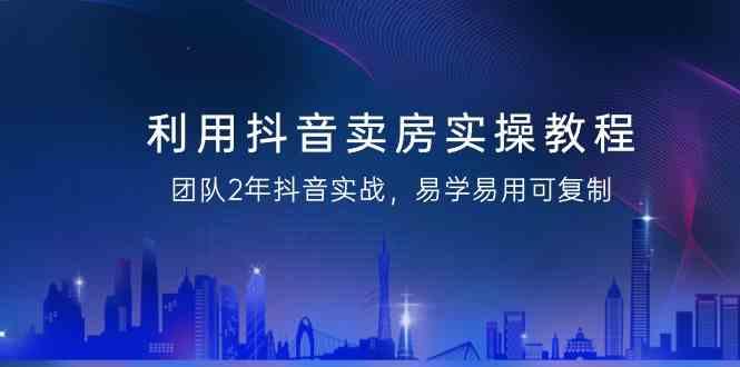 利用抖音卖房实操教程，团队2年抖音实战，易学易用可复制(无水印课程)-心语项目网
