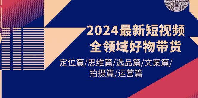 (9818期)2024最新短视频全领域好物带货 定位篇/思维篇/选品篇/文案篇/拍摄篇/运营篇-心语项目网