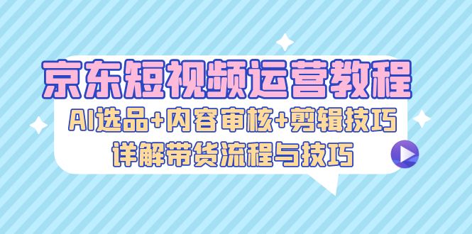 京东短视频运营教程：AI选品+内容审核+剪辑技巧，详解带货流程与技巧-心语项目网
