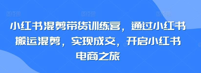 小红书混剪带货训练营，通过小红书搬运混剪，实现成交，开启小红书电商之旅-心语项目网