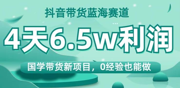 抖音带货蓝海赛道，国学带货新项目，0经验也能做，4天6.5w利润【揭秘】-心语项目网