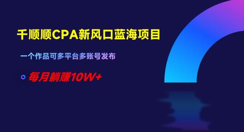 千顺顺CPA新风口蓝海项目，一个作品可多平台多账号发布，每月躺赚10W+【揭秘】-心语项目网