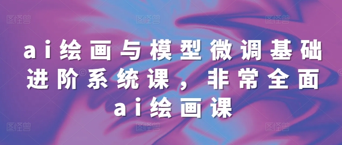 ai绘画与模型微调基础进阶系统课，非常全面ai绘画课(68节)-心语项目网
