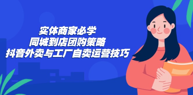 实体商家必学：同城到店团购策略：抖音外卖与工厂自卖运营技巧-心语项目网