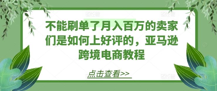 不能刷单了月入百万的卖家们是如何上好评的，亚马逊跨境电商教程-心语项目网