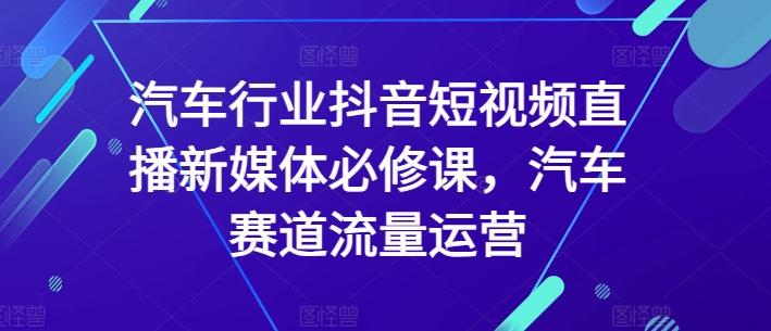 汽车行业抖音短视频直播新媒体必修课，汽车赛道流量运营-心语项目网