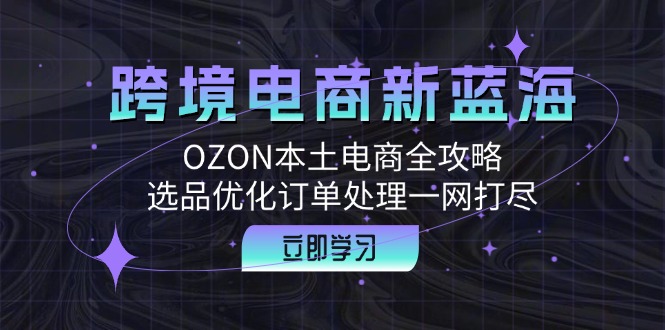 跨境电商新蓝海：OZON本土电商全攻略，选品优化订单处理一网打尽-心语项目网