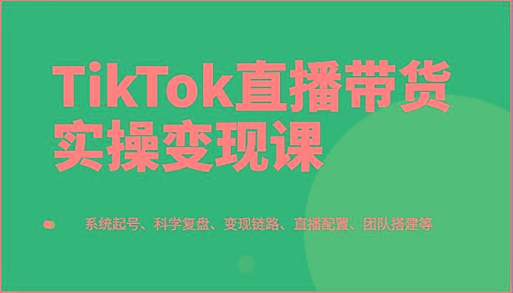 TikTok直播带货实操变现课：系统起号、科学复盘、变现链路、直播配置、团队搭建等-心语项目网
