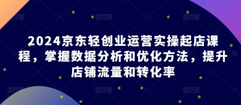 2024京东轻创业运营实操起店课程，掌握数据分析和优化方法，提升店铺流量和转化率-心语项目网