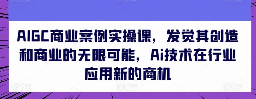 AIGC商业案例实操课，发觉其创造和商业的无限可能，Ai技术在行业应用新的商机-心语项目网