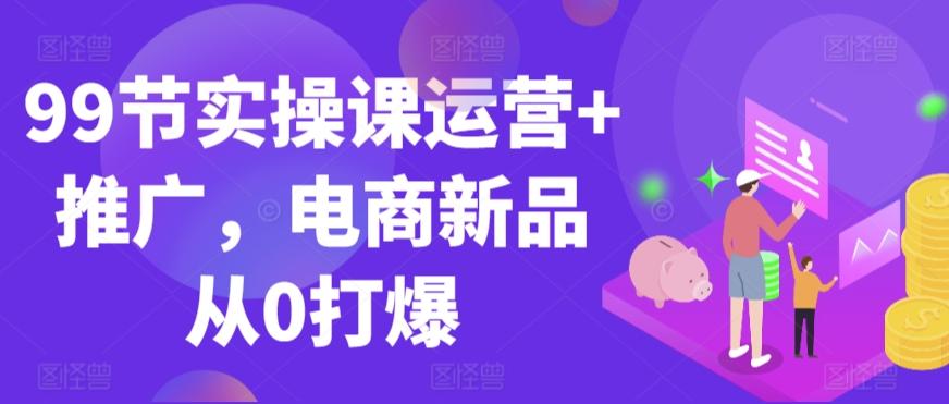 99节实操课运营+推广，电商新品从0打爆-心语项目网