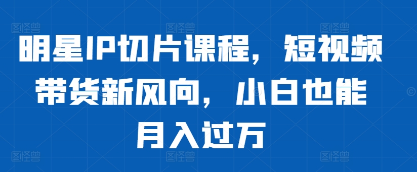 明星IP切片课程，短视频带货新风向，小白也能月入过万-心语项目网